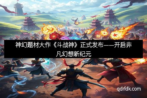 神幻题材大作《斗战神》正式发布——开启非凡幻想新纪元